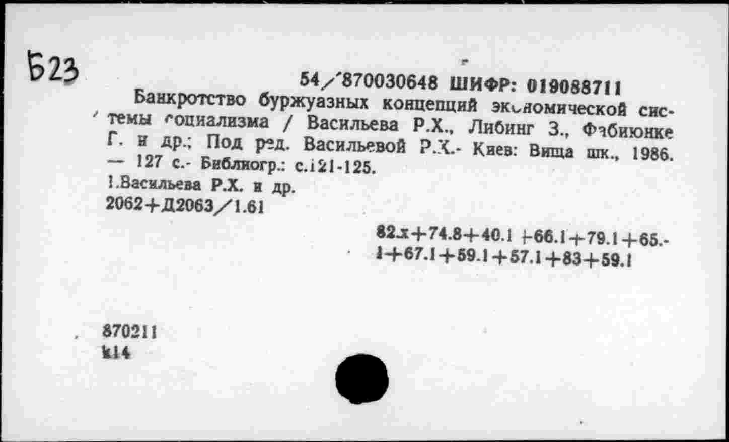 ﻿Б23
54/'870030648 ШИФР: 019088711
Банкротство буржуазных концепций экономической системы социализма / Васильева Р.Х., ЛиОинг 3., Фчбиюнке Г. н др.; Под ред. Васильевой Р.Х.- Киев: Вища шк„ 1986 — 127 с.- Библиогр.: с.121-125.
1.Васильева Р.Х. и др.
2062+Д2063/1.61
82 л+74.84-40.1 466.1+79.1+65.-
14-67.1+59.1+57.1+83+59.1
. 870211
Ы4